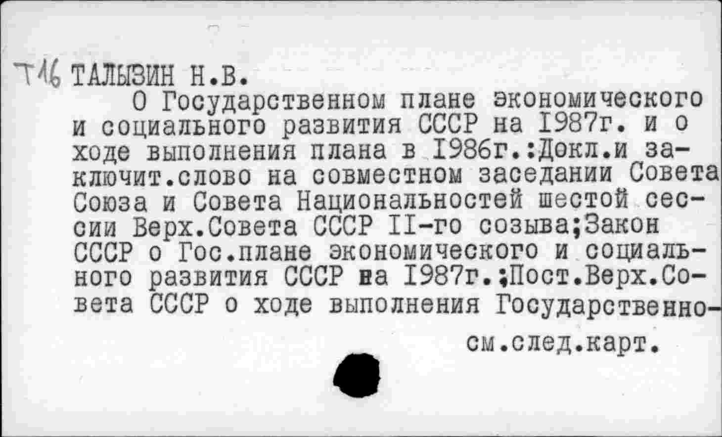 ﻿ТАЛЫЗИН Н.В.
О Государственном плане экономического и социального развития СССР на 1987г. и о ходе выполнения плана в 1986г.:Докл.и заключит.слово на совместном заседании Совета Союза и Совета Национальностей шестой сессии Верх.Совета СССР 11-го созыва;3акон СССР о Гос.плане экономического и социального развития СССР на 1987г.«Пост.Верх.Совета СССР о ходе выполнения Государственно-см.след.карт.